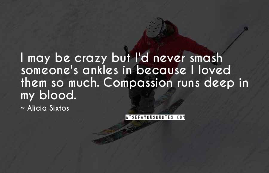 Alicia Sixtos Quotes: I may be crazy but I'd never smash someone's ankles in because I loved them so much. Compassion runs deep in my blood.