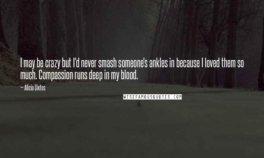 Alicia Sixtos Quotes: I may be crazy but I'd never smash someone's ankles in because I loved them so much. Compassion runs deep in my blood.