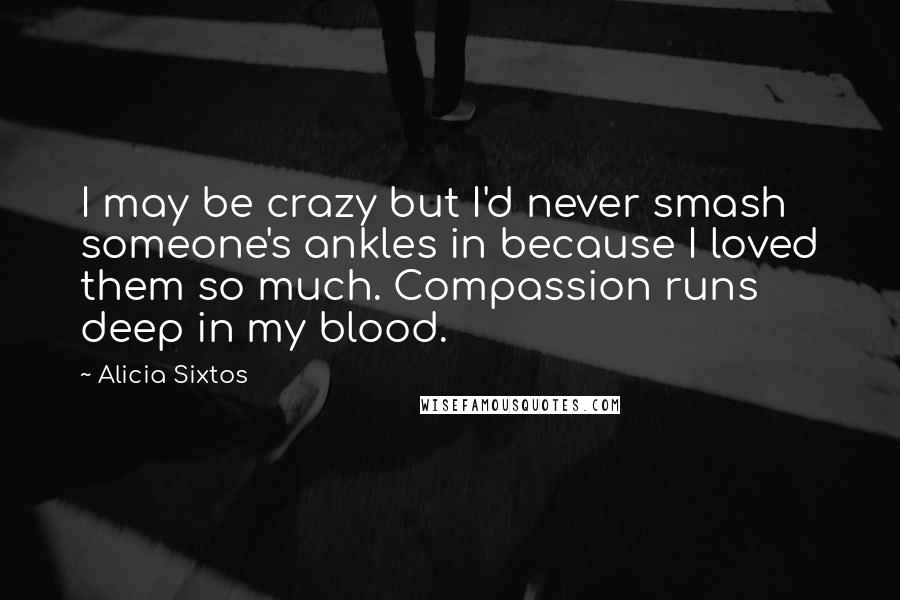 Alicia Sixtos Quotes: I may be crazy but I'd never smash someone's ankles in because I loved them so much. Compassion runs deep in my blood.