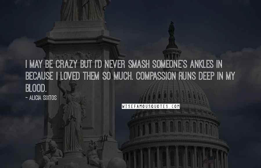 Alicia Sixtos Quotes: I may be crazy but I'd never smash someone's ankles in because I loved them so much. Compassion runs deep in my blood.