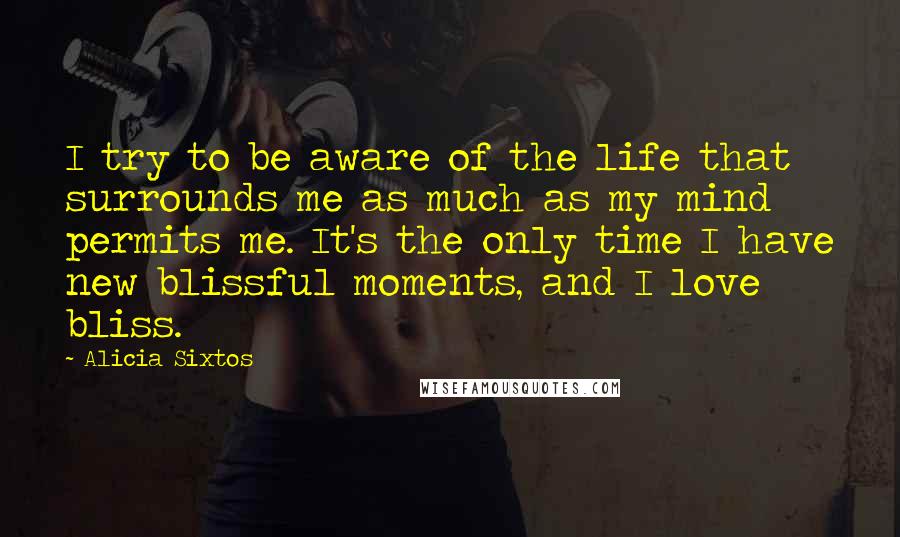 Alicia Sixtos Quotes: I try to be aware of the life that surrounds me as much as my mind permits me. It's the only time I have new blissful moments, and I love bliss.