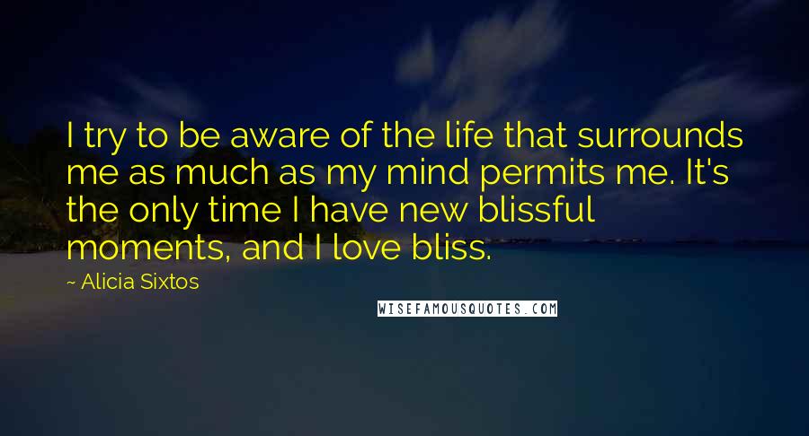 Alicia Sixtos Quotes: I try to be aware of the life that surrounds me as much as my mind permits me. It's the only time I have new blissful moments, and I love bliss.