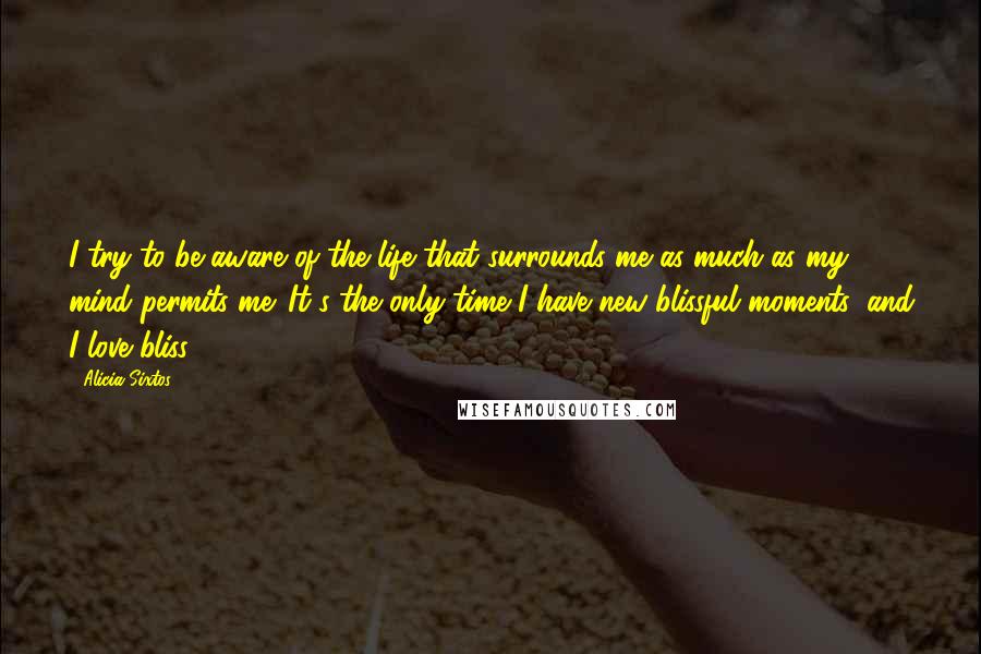 Alicia Sixtos Quotes: I try to be aware of the life that surrounds me as much as my mind permits me. It's the only time I have new blissful moments, and I love bliss.