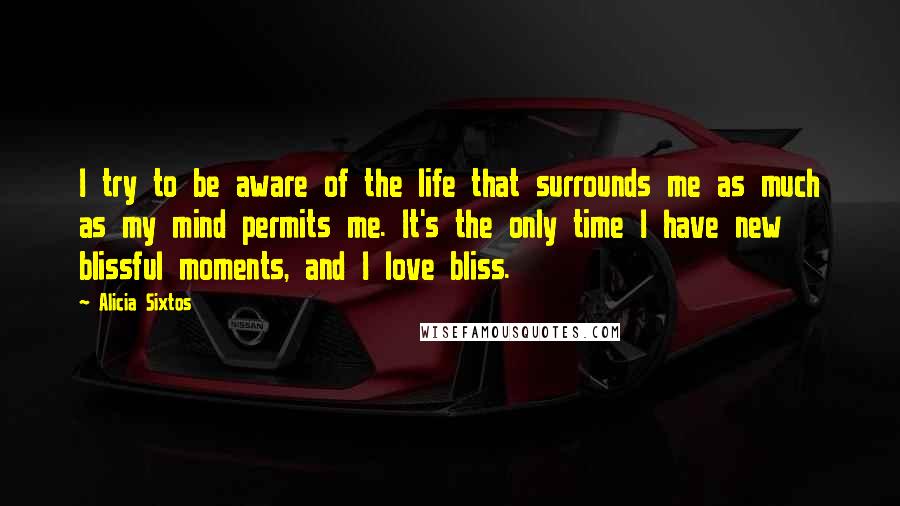 Alicia Sixtos Quotes: I try to be aware of the life that surrounds me as much as my mind permits me. It's the only time I have new blissful moments, and I love bliss.