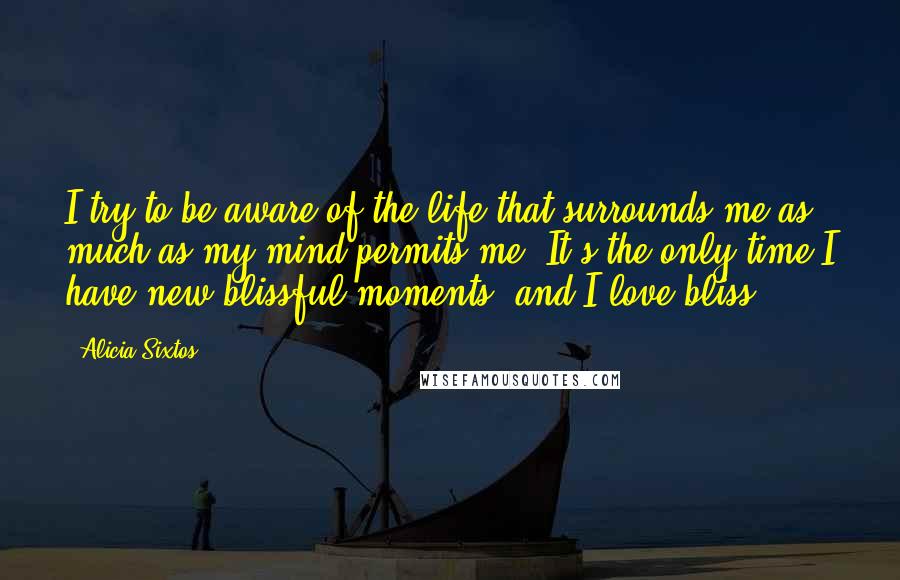 Alicia Sixtos Quotes: I try to be aware of the life that surrounds me as much as my mind permits me. It's the only time I have new blissful moments, and I love bliss.