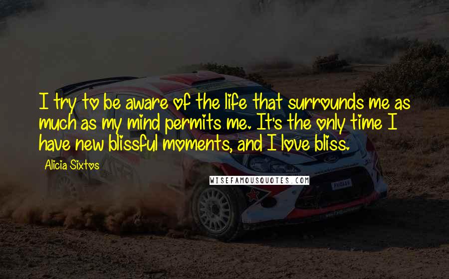 Alicia Sixtos Quotes: I try to be aware of the life that surrounds me as much as my mind permits me. It's the only time I have new blissful moments, and I love bliss.