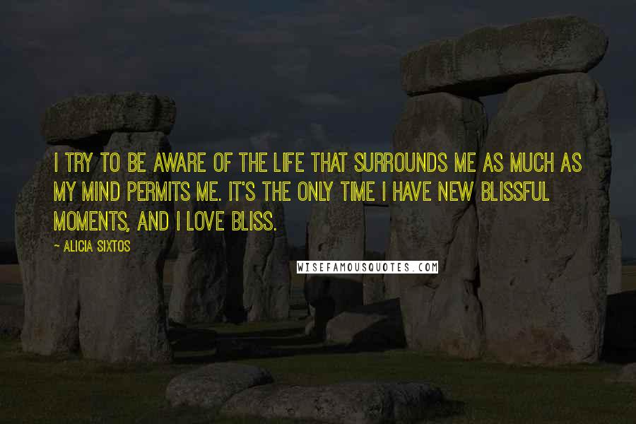 Alicia Sixtos Quotes: I try to be aware of the life that surrounds me as much as my mind permits me. It's the only time I have new blissful moments, and I love bliss.