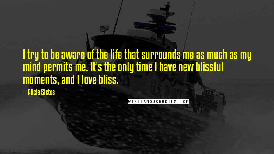 Alicia Sixtos Quotes: I try to be aware of the life that surrounds me as much as my mind permits me. It's the only time I have new blissful moments, and I love bliss.