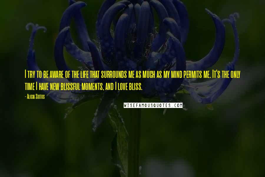 Alicia Sixtos Quotes: I try to be aware of the life that surrounds me as much as my mind permits me. It's the only time I have new blissful moments, and I love bliss.