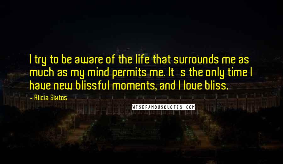 Alicia Sixtos Quotes: I try to be aware of the life that surrounds me as much as my mind permits me. It's the only time I have new blissful moments, and I love bliss.