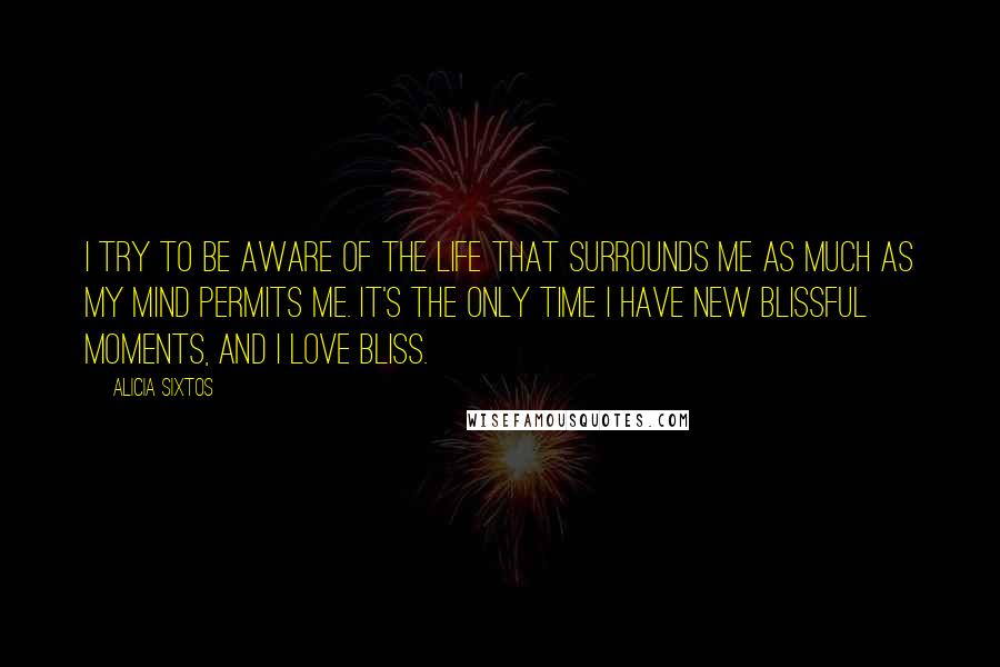 Alicia Sixtos Quotes: I try to be aware of the life that surrounds me as much as my mind permits me. It's the only time I have new blissful moments, and I love bliss.