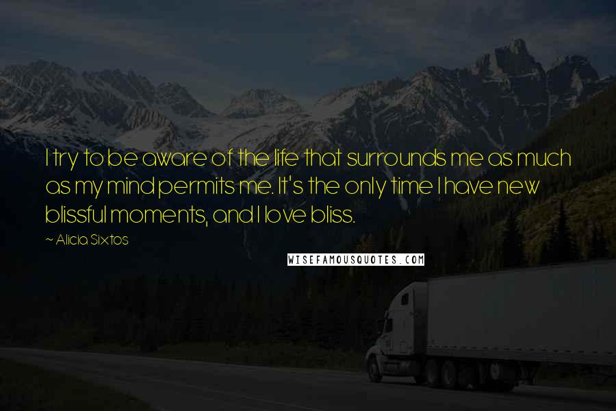 Alicia Sixtos Quotes: I try to be aware of the life that surrounds me as much as my mind permits me. It's the only time I have new blissful moments, and I love bliss.