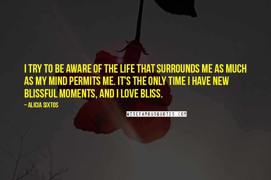 Alicia Sixtos Quotes: I try to be aware of the life that surrounds me as much as my mind permits me. It's the only time I have new blissful moments, and I love bliss.