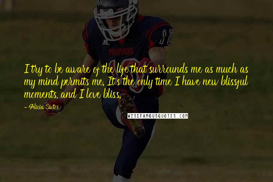 Alicia Sixtos Quotes: I try to be aware of the life that surrounds me as much as my mind permits me. It's the only time I have new blissful moments, and I love bliss.