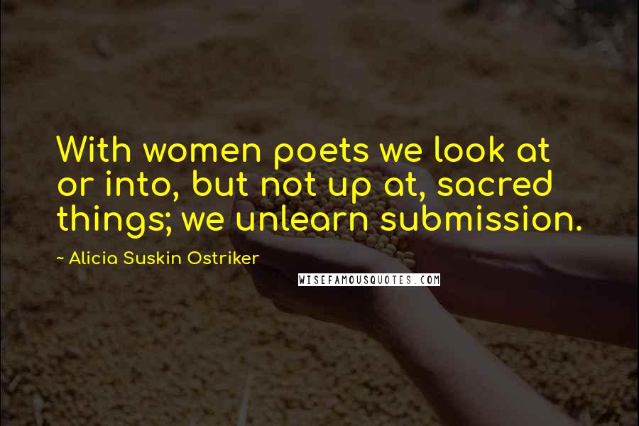 Alicia Suskin Ostriker Quotes: With women poets we look at or into, but not up at, sacred things; we unlearn submission.