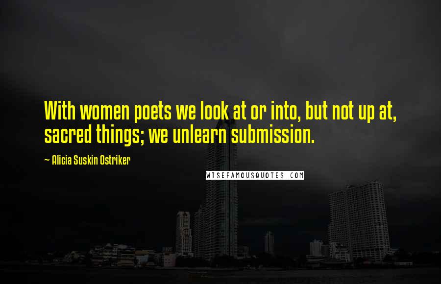 Alicia Suskin Ostriker Quotes: With women poets we look at or into, but not up at, sacred things; we unlearn submission.