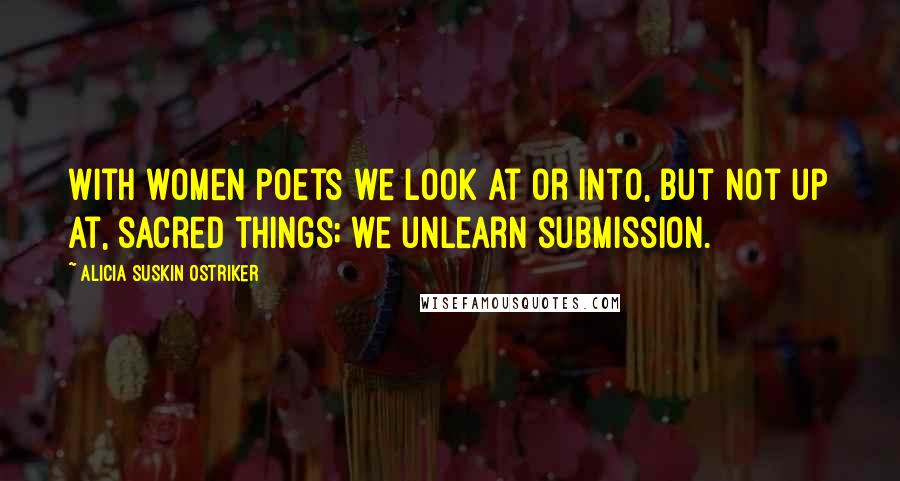 Alicia Suskin Ostriker Quotes: With women poets we look at or into, but not up at, sacred things; we unlearn submission.