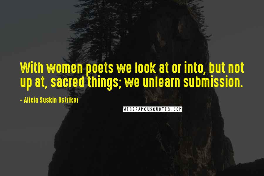 Alicia Suskin Ostriker Quotes: With women poets we look at or into, but not up at, sacred things; we unlearn submission.