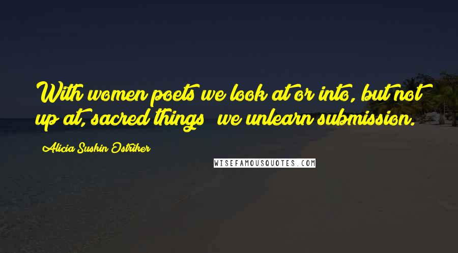 Alicia Suskin Ostriker Quotes: With women poets we look at or into, but not up at, sacred things; we unlearn submission.