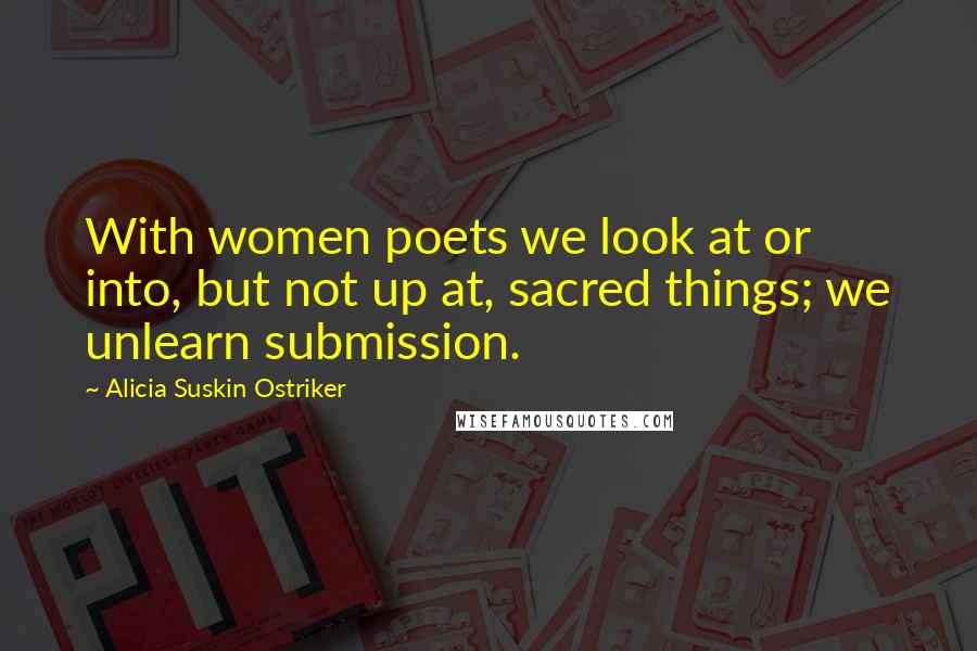 Alicia Suskin Ostriker Quotes: With women poets we look at or into, but not up at, sacred things; we unlearn submission.