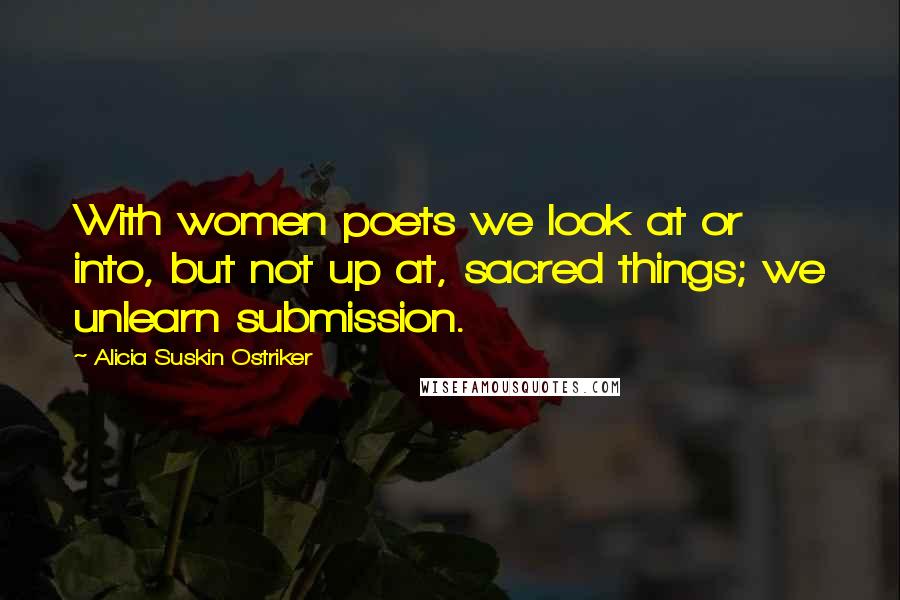 Alicia Suskin Ostriker Quotes: With women poets we look at or into, but not up at, sacred things; we unlearn submission.