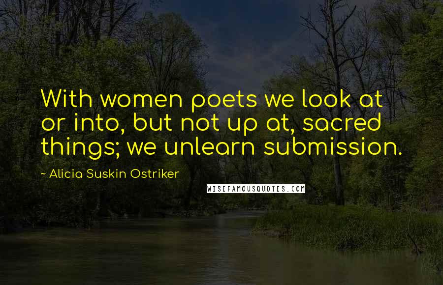 Alicia Suskin Ostriker Quotes: With women poets we look at or into, but not up at, sacred things; we unlearn submission.