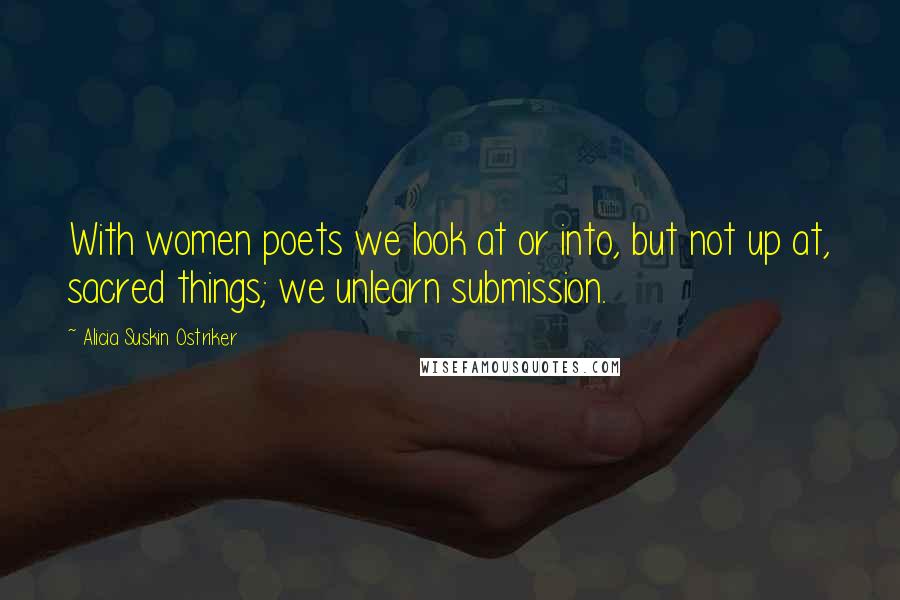 Alicia Suskin Ostriker Quotes: With women poets we look at or into, but not up at, sacred things; we unlearn submission.