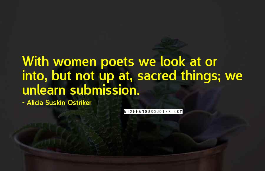 Alicia Suskin Ostriker Quotes: With women poets we look at or into, but not up at, sacred things; we unlearn submission.