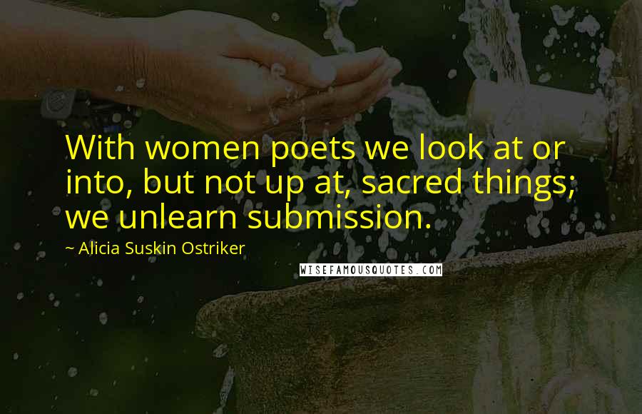 Alicia Suskin Ostriker Quotes: With women poets we look at or into, but not up at, sacred things; we unlearn submission.