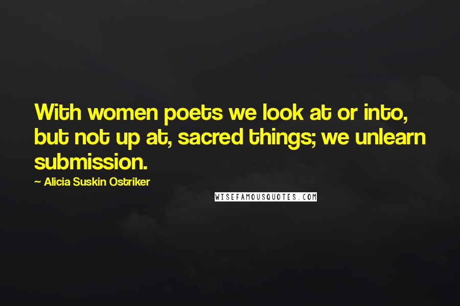 Alicia Suskin Ostriker Quotes: With women poets we look at or into, but not up at, sacred things; we unlearn submission.