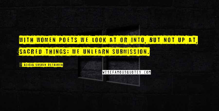 Alicia Suskin Ostriker Quotes: With women poets we look at or into, but not up at, sacred things; we unlearn submission.