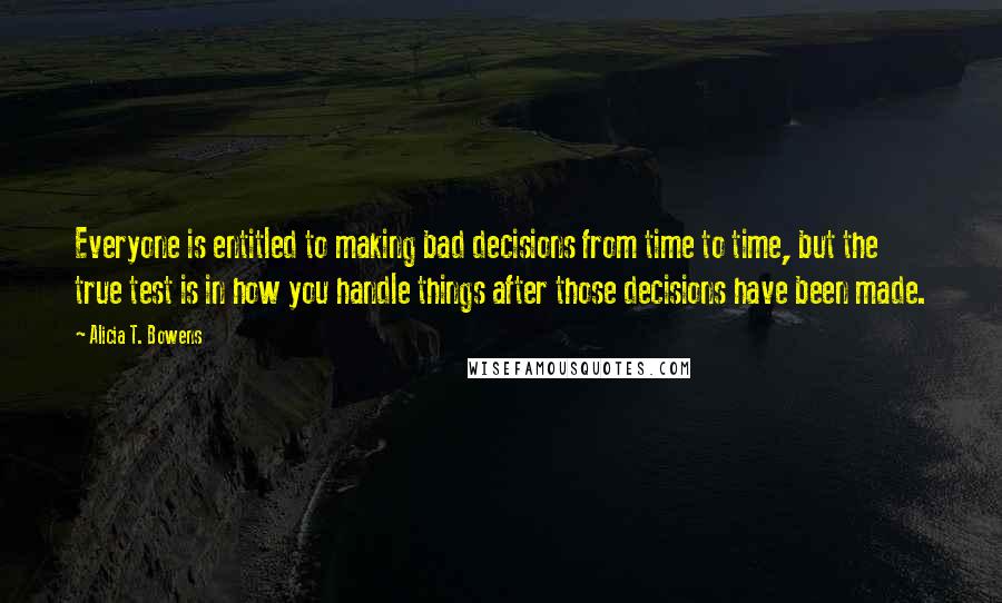 Alicia T. Bowens Quotes: Everyone is entitled to making bad decisions from time to time, but the true test is in how you handle things after those decisions have been made.