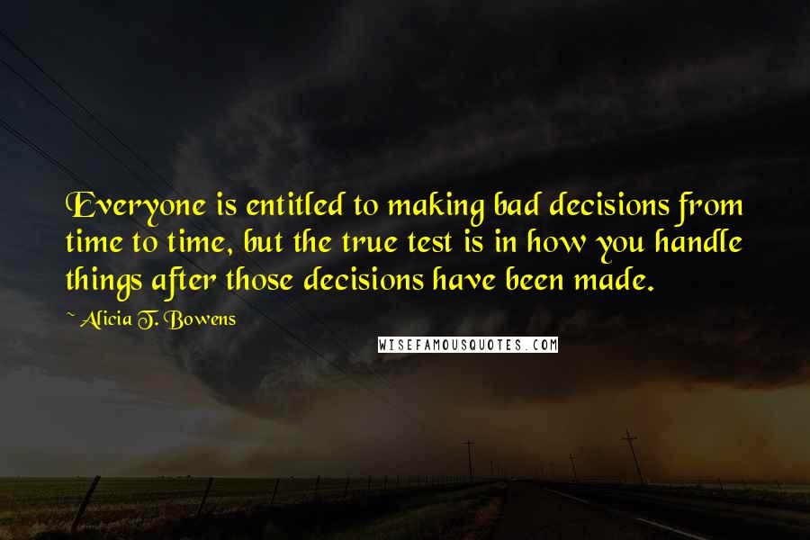 Alicia T. Bowens Quotes: Everyone is entitled to making bad decisions from time to time, but the true test is in how you handle things after those decisions have been made.