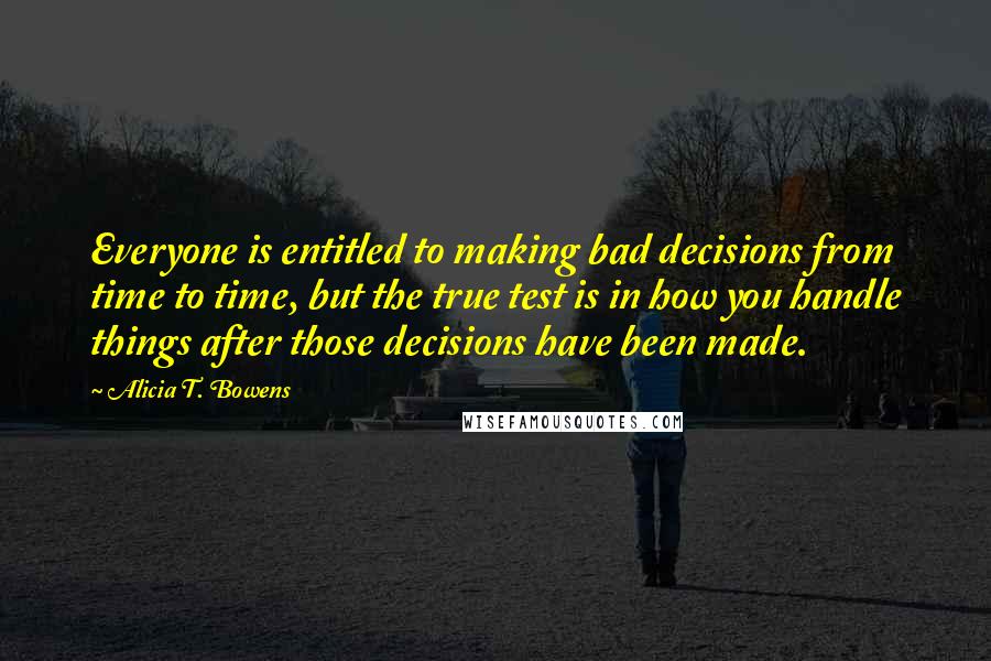 Alicia T. Bowens Quotes: Everyone is entitled to making bad decisions from time to time, but the true test is in how you handle things after those decisions have been made.