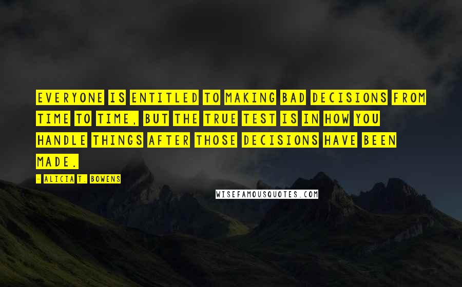 Alicia T. Bowens Quotes: Everyone is entitled to making bad decisions from time to time, but the true test is in how you handle things after those decisions have been made.