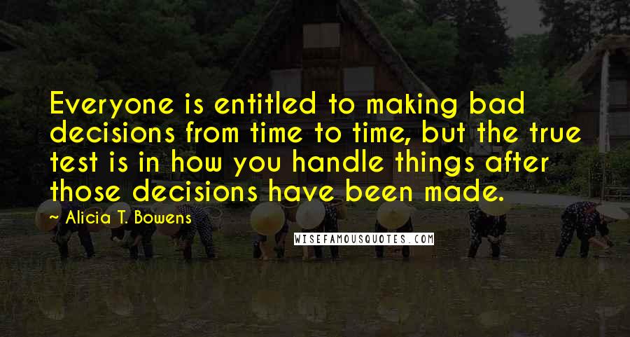 Alicia T. Bowens Quotes: Everyone is entitled to making bad decisions from time to time, but the true test is in how you handle things after those decisions have been made.