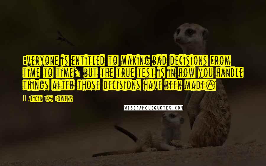 Alicia T. Bowens Quotes: Everyone is entitled to making bad decisions from time to time, but the true test is in how you handle things after those decisions have been made.