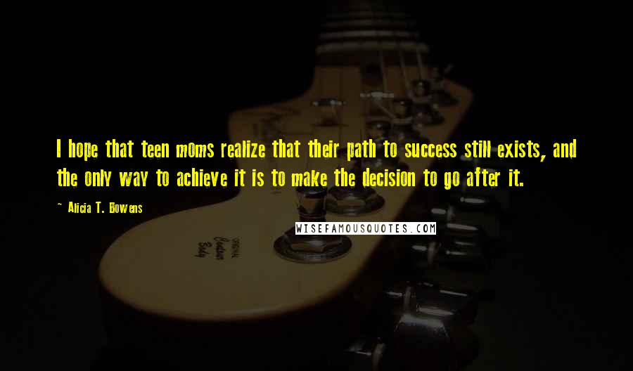 Alicia T. Bowens Quotes: I hope that teen moms realize that their path to success still exists, and the only way to achieve it is to make the decision to go after it.