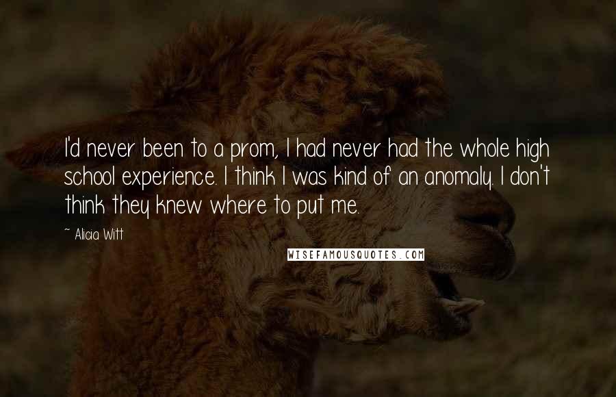 Alicia Witt Quotes: I'd never been to a prom, I had never had the whole high school experience. I think I was kind of an anomaly. I don't think they knew where to put me.