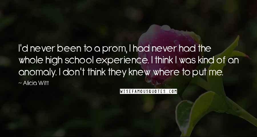 Alicia Witt Quotes: I'd never been to a prom, I had never had the whole high school experience. I think I was kind of an anomaly. I don't think they knew where to put me.