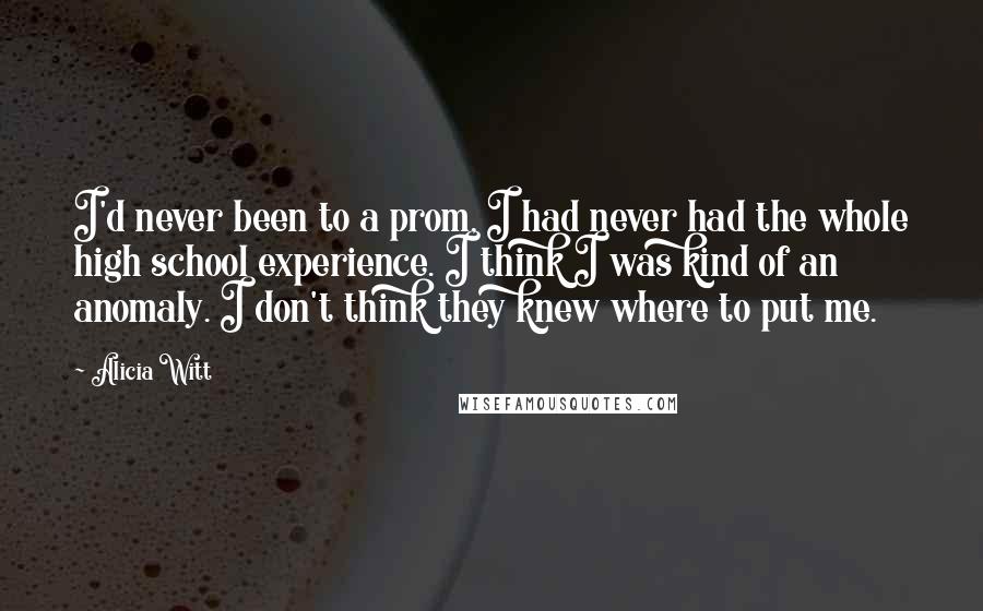 Alicia Witt Quotes: I'd never been to a prom, I had never had the whole high school experience. I think I was kind of an anomaly. I don't think they knew where to put me.