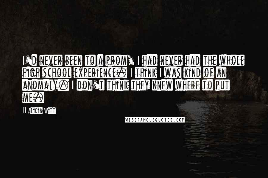 Alicia Witt Quotes: I'd never been to a prom, I had never had the whole high school experience. I think I was kind of an anomaly. I don't think they knew where to put me.