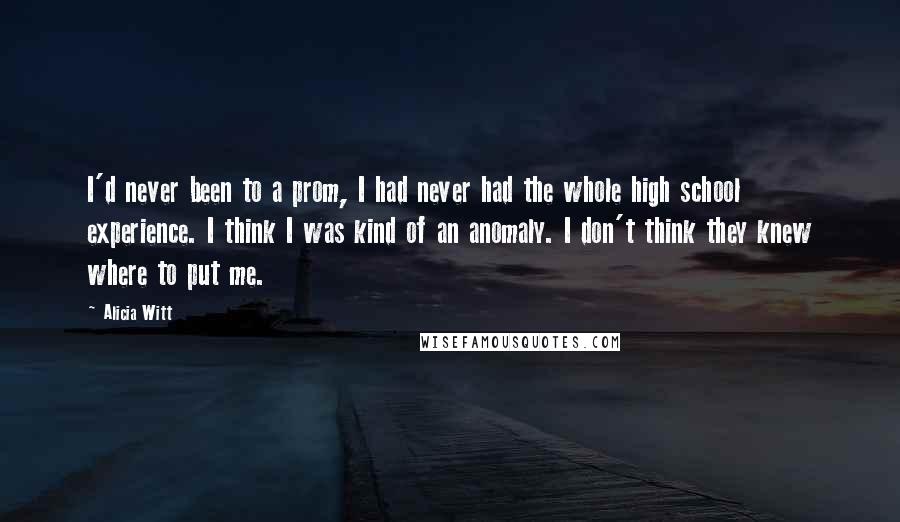 Alicia Witt Quotes: I'd never been to a prom, I had never had the whole high school experience. I think I was kind of an anomaly. I don't think they knew where to put me.