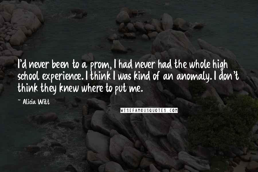 Alicia Witt Quotes: I'd never been to a prom, I had never had the whole high school experience. I think I was kind of an anomaly. I don't think they knew where to put me.