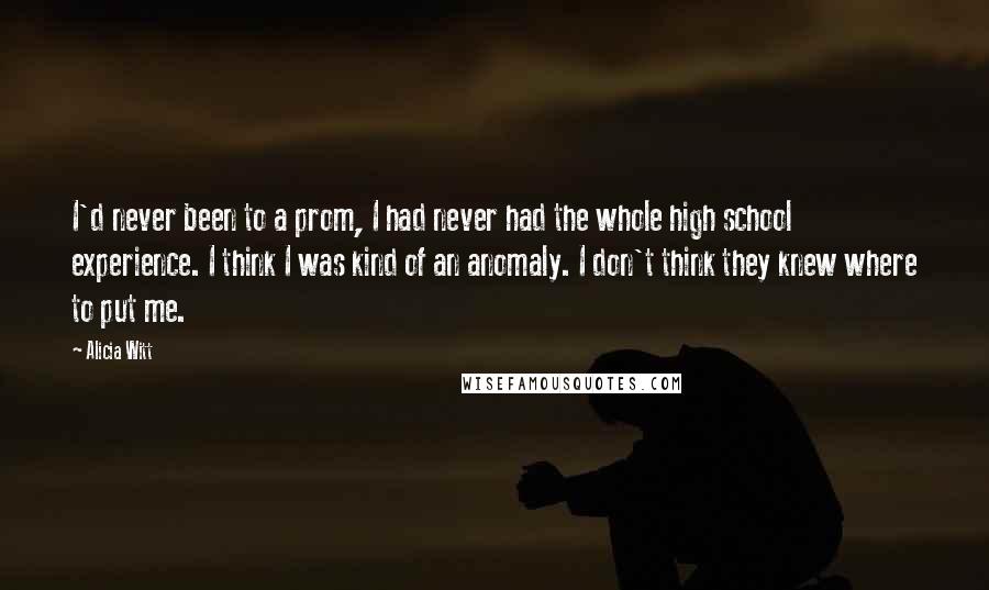 Alicia Witt Quotes: I'd never been to a prom, I had never had the whole high school experience. I think I was kind of an anomaly. I don't think they knew where to put me.