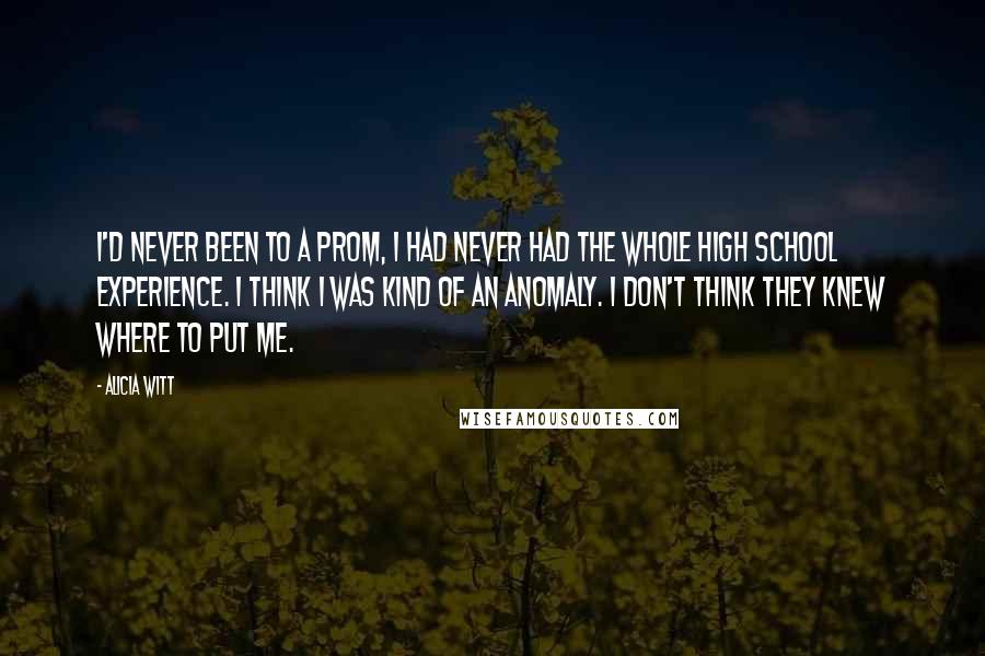 Alicia Witt Quotes: I'd never been to a prom, I had never had the whole high school experience. I think I was kind of an anomaly. I don't think they knew where to put me.