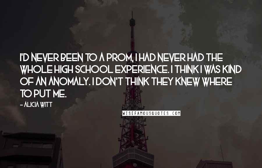 Alicia Witt Quotes: I'd never been to a prom, I had never had the whole high school experience. I think I was kind of an anomaly. I don't think they knew where to put me.