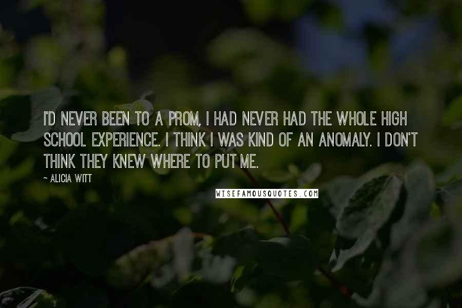 Alicia Witt Quotes: I'd never been to a prom, I had never had the whole high school experience. I think I was kind of an anomaly. I don't think they knew where to put me.