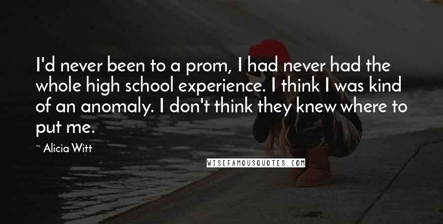 Alicia Witt Quotes: I'd never been to a prom, I had never had the whole high school experience. I think I was kind of an anomaly. I don't think they knew where to put me.