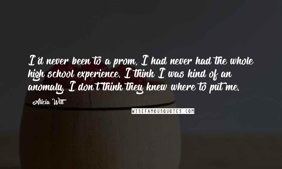 Alicia Witt Quotes: I'd never been to a prom, I had never had the whole high school experience. I think I was kind of an anomaly. I don't think they knew where to put me.